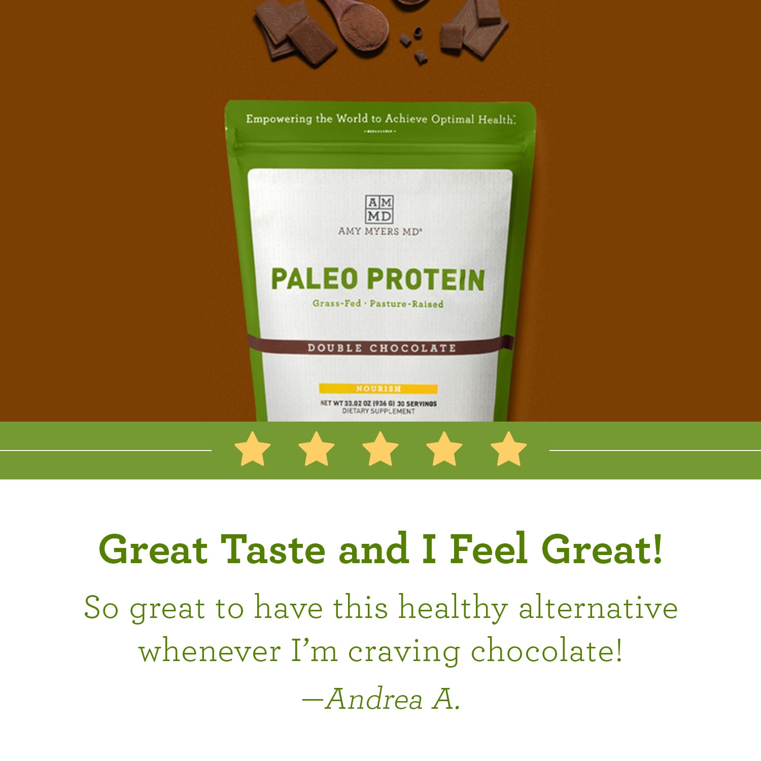 Picture of AMMD resealable bag of Double Chocolate flavored Paleo Protein with customer review quote below from Andrea A, “Great Taste and I Feel Great!”,”so great to have this healthy alternative whenever I am craving chocolate”