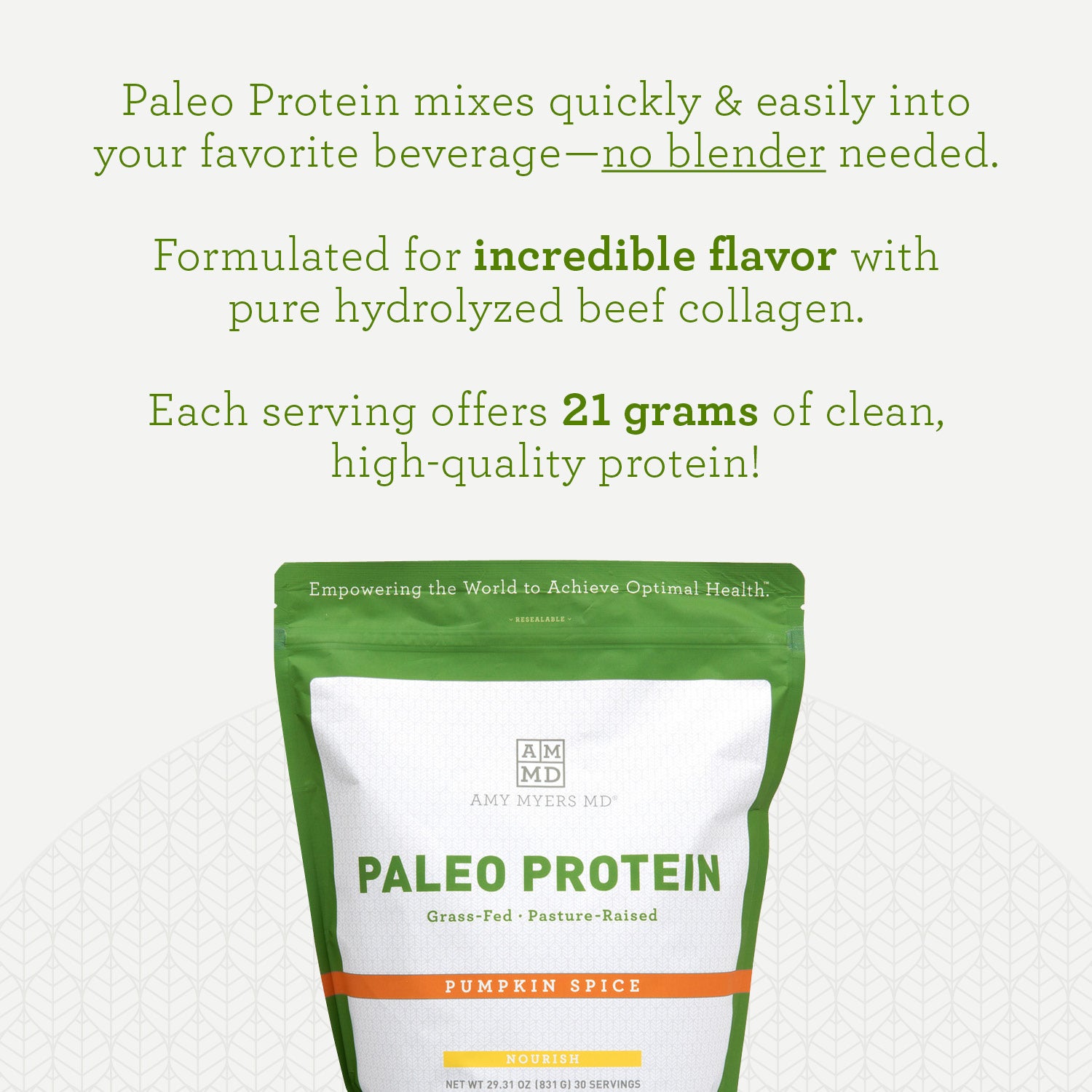 Paleo Protein Pumkin Spice Information. Paleo Protein mixes quickly and easily into your favorite beverage-noblender needed. Formulated for incredible flavor with put hydrolyzed beef collagen. Each serving offers 21 grams of clean, high-quality protein! Amy Myers MD®