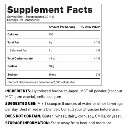 Supplement Facts Panel Serving size 30.4g (Approx. 1 scoop) Servings per container 30; 110 Calories 26g Protein 1g Total Carbohydrate 1g Total Fat 80mg Sodium 130mg Potassium Other ingredients Hydrolyzed Bovine Collagen, cellulose gum, MCT Oil Powder (coconut MCT and Gum Acacia) Suggested use Mix 1 scoop in 8 oz of liquid per day. Consult your physician before use Does not contain Gluten, wheat, dairy, soy, GMOs, or yeast. Store away from heat and moisture. Keep out of reach of children.